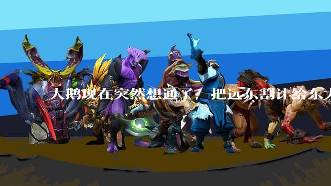 大鹅现在突然想通了，把远东割让给东大，会有什么后果？