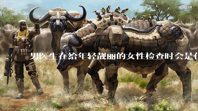 男医生在给年轻靓丽的女性检查时会是什么心态？